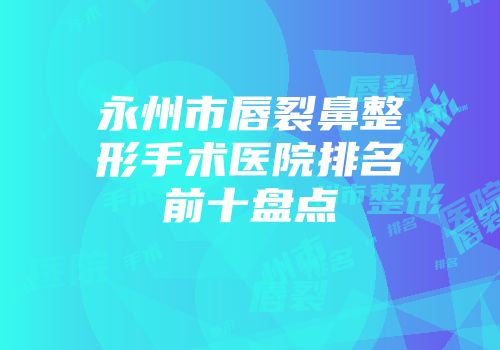 永州市唇裂鼻整形手术医院排名前十盘点