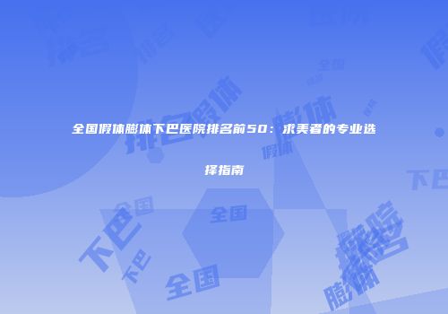 全国假体膨体下巴医院排名前50：求美者的专业选择指南