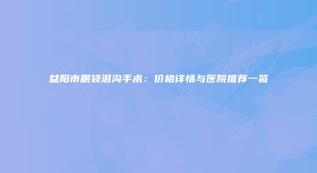 益阳市眼袋泪沟手术：价格详情与医院推荐一览