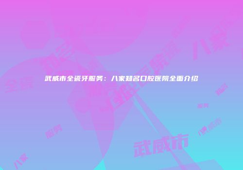 武威市全瓷牙服务：八家知名口腔医院全面介绍