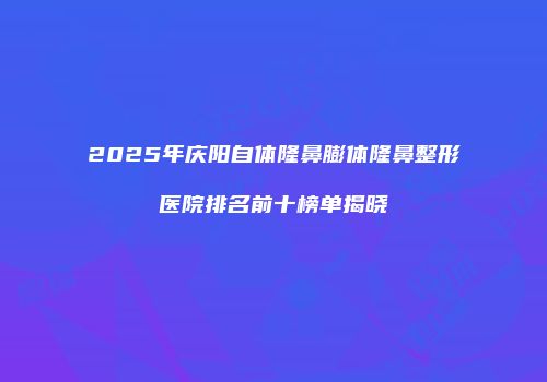 2025年庆阳自体隆鼻膨体隆鼻整形医院排名前十榜单揭晓