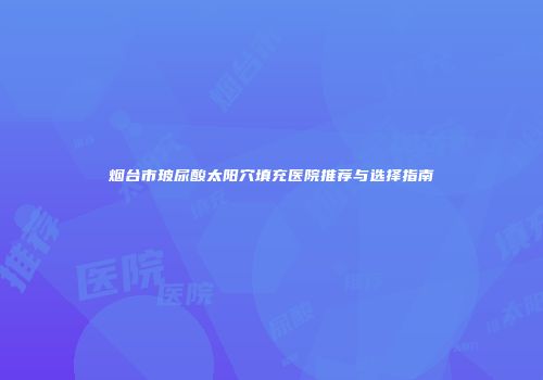 烟台市玻尿酸太阳穴填充医院推荐与选择指南