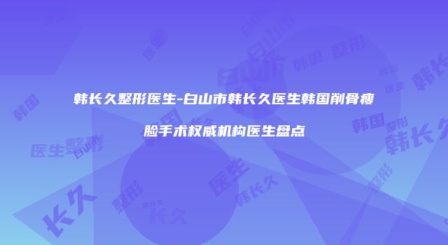 韩长久整形医生-白山市韩长久医生韩国削骨瘦脸手术权威机构医生盘点