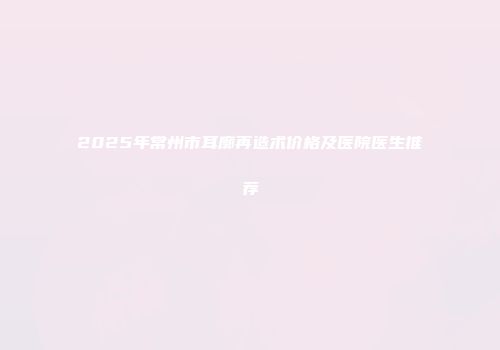 2025年常州市耳廓再造术价格及医院医生推荐