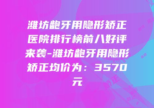 潍坊龅牙用隐形矫正医院排行榜前八好评来袭-潍坊龅牙用隐形矫正均价为：3570元