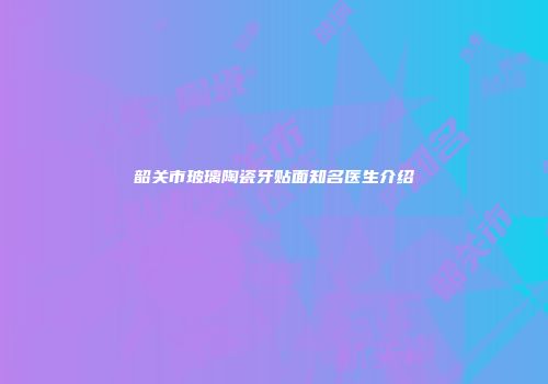 韶关市玻璃陶瓷牙贴面知名医生介绍