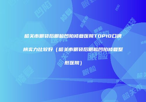 韶关市眼袋后眼睑凹陷修复医院TOP10口碑榜实力比较好（韶关市眼袋后眼睑凹陷修复整形医院）
