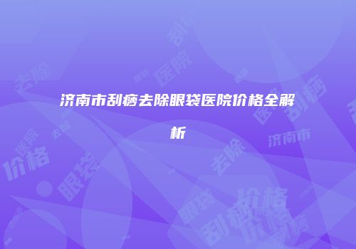济南市刮痧去除眼袋医院价格全解析