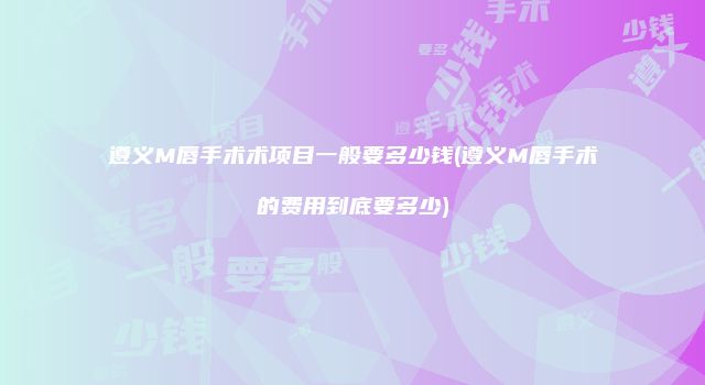遵义M唇手术术项目一般要多少钱(遵义M唇手术的费用到底要多少)