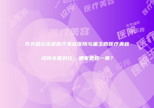 齐齐哈尔永爱医疗美容医院与董玉霞医疗美容诊所全面对比：哪家更胜一筹？