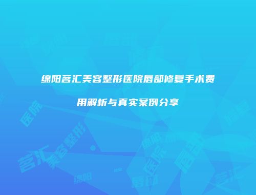 绵阳茗汇美容整形医院唇部修复手术费用解析与真实案例分享