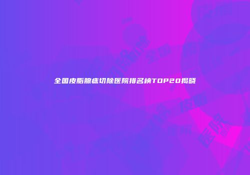 全国皮脂腺痣切除医院排名榜TOP20揭晓
