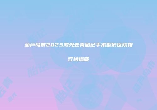 葫芦岛市2025激光去青胎记手术整形医院排行榜揭晓