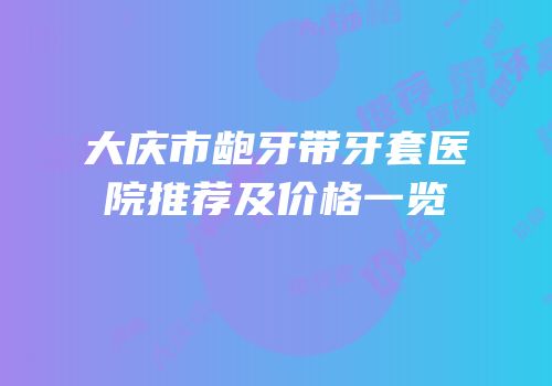 大庆市龅牙带牙套医院推荐及价格一览