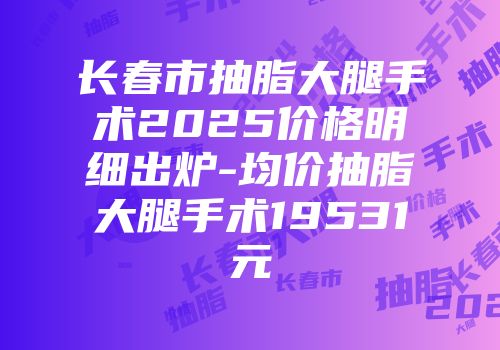 长春市抽脂大腿手术2025价格明细出炉-均价抽脂大腿手术19531元