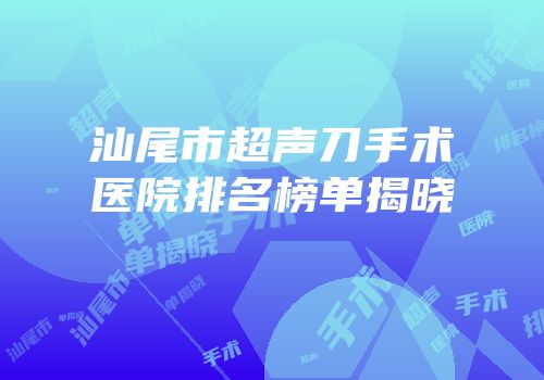 汕尾市超声刀手术医院排名榜单揭晓