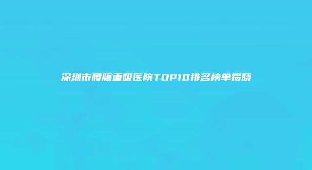 深圳市腰腹重吸医院TOP10排名榜单揭晓