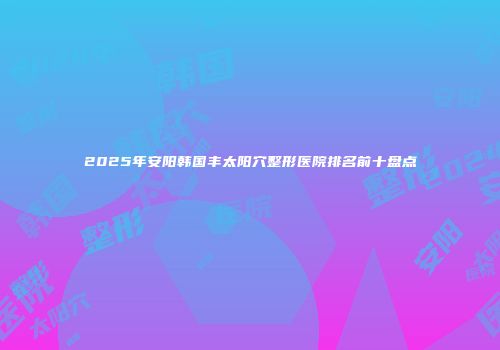 2025年安阳韩国丰太阳穴整形医院排名前十盘点