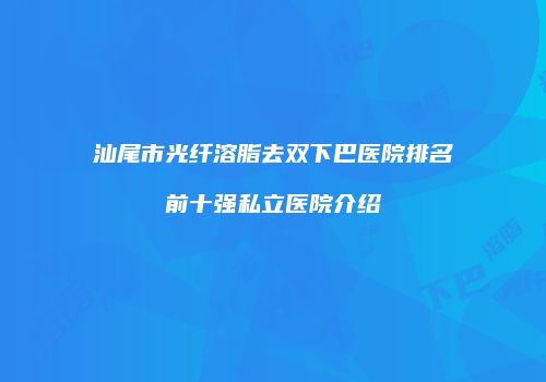 汕尾市光纤溶脂去双下巴医院排名前十强私立医院介绍