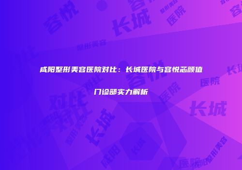 咸阳整形美容医院对比：长城医院与容悦芯颜值门诊部实力解析