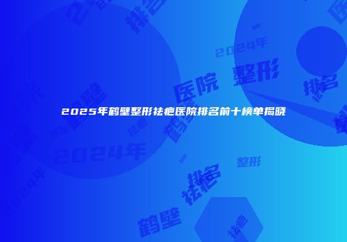 2025年鹤壁整形祛疤医院排名前十榜单揭晓