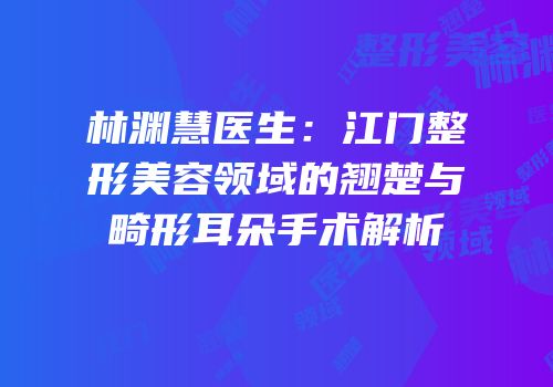 林渊慧医生：江门整形美容领域的翘楚与畸形耳朵手术解析