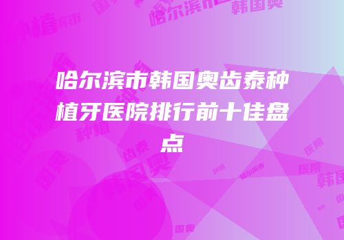 哈尔滨市韩国奥齿泰种植牙医院排行前十佳盘点