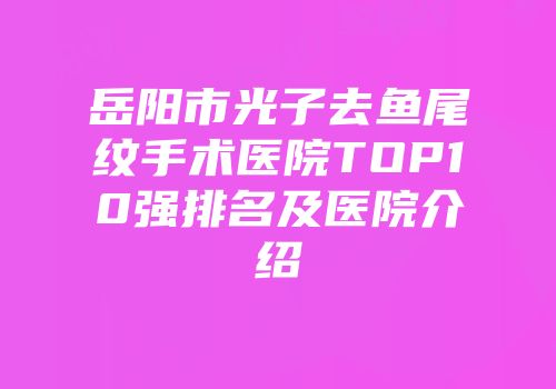 岳阳市光子去鱼尾纹手术医院TOP10强排名及医院介绍