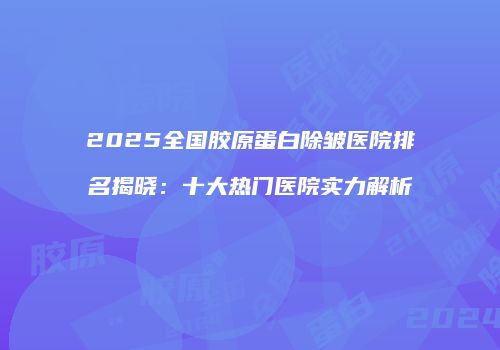 2025全国胶原蛋白除皱医院排名揭晓：十大热门医院实力解析