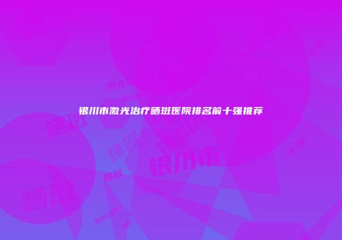 银川市激光治疗晒斑医院排名前十强推荐