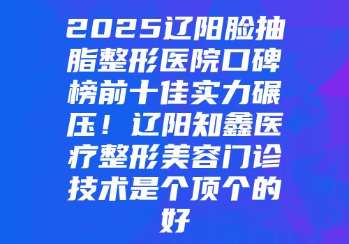 2025辽阳脸抽脂整形医院口碑榜前十佳实力碾压！辽阳知鑫医疗整形美容门诊技术是个顶个的好
