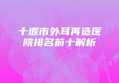 十堰市外耳再造医院排名前十解析