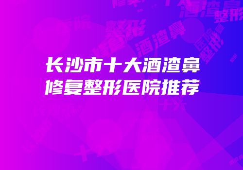 长沙市十大酒渣鼻修复整形医院推荐