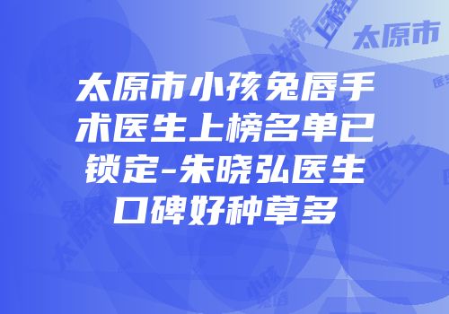 太原市小孩兔唇手术医生上榜名单已锁定-朱晓弘医生口碑好种草多