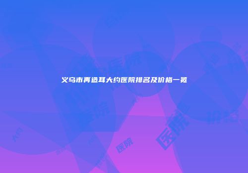 义乌市再造耳大约医院排名及价格一览