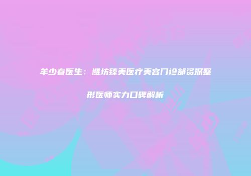 牟少春医生：潍坊臻美医疗美容门诊部资深整形医师实力口碑解析