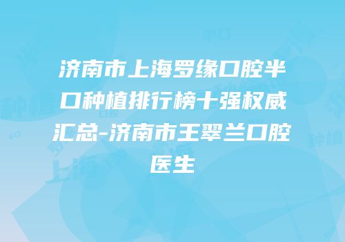 济南市上海罗缘口腔半口种植排行榜十强权威汇总-济南市王翠兰口腔医生
