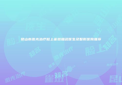 昆山市激光治疗脸上雀斑知名医生及整形医院推荐