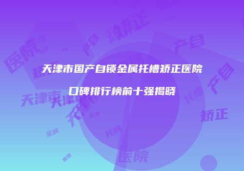 天津市国产自锁金属托槽矫正医院口碑排行榜前十强揭晓