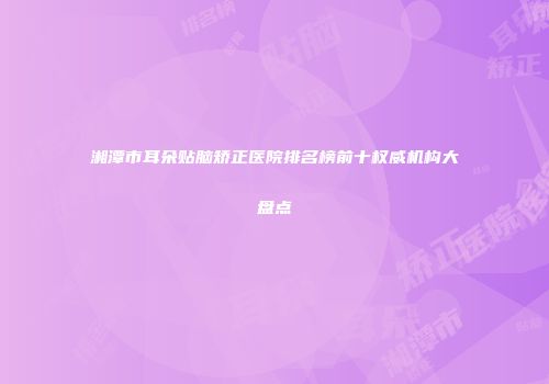 湘潭市耳朵贴脑矫正医院排名榜前十权威机构大盘点