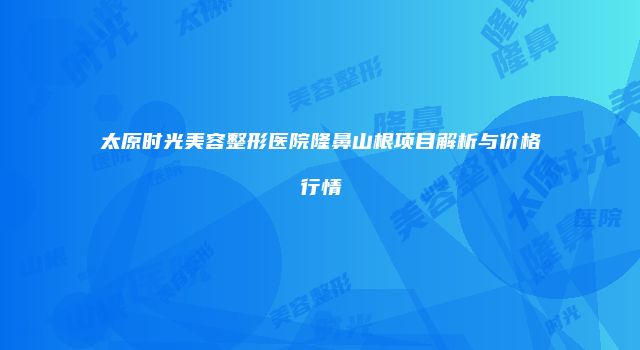 太原时光美容整形医院隆鼻山根项目解析与价格行情