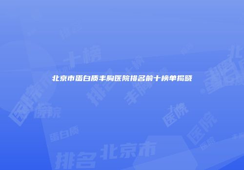 北京市蛋白质丰胸医院排名前十榜单揭晓