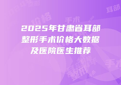 2025年甘肃省耳部整形手术价格大数据及医院医生推荐