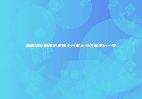 新疆提臀整形医院前十名推荐及咨询电话一览