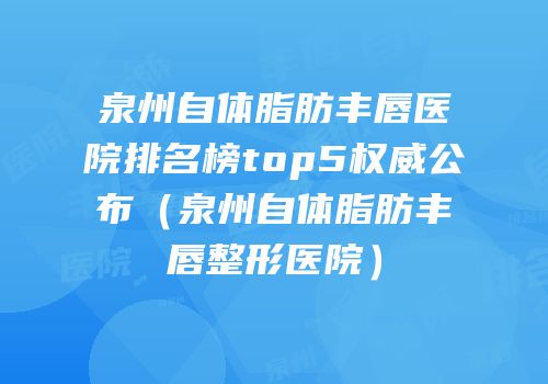 泉州自体脂肪丰唇医院排名榜top5权威公布（泉州自体脂肪丰唇整形医院）