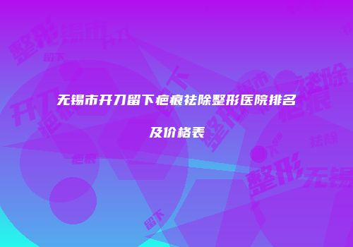 无锡市开刀留下疤痕祛除整形医院排名及价格表