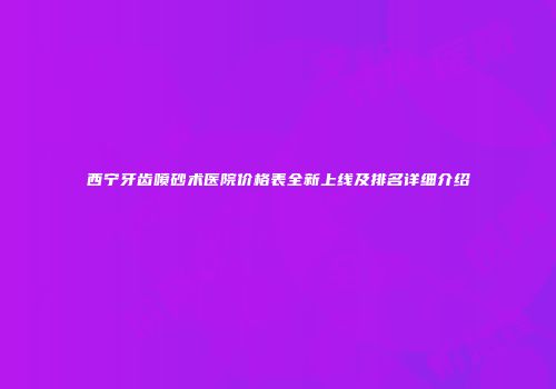 西宁牙齿喷砂术医院价格表全新上线及排名详细介绍
