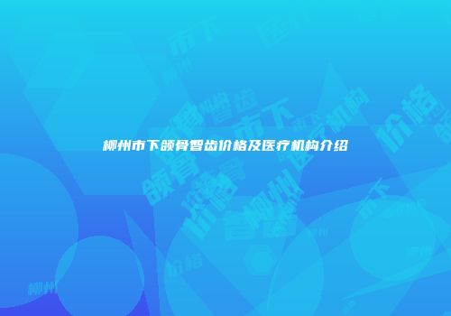 柳州市下颌骨智齿价格及医疗机构介绍