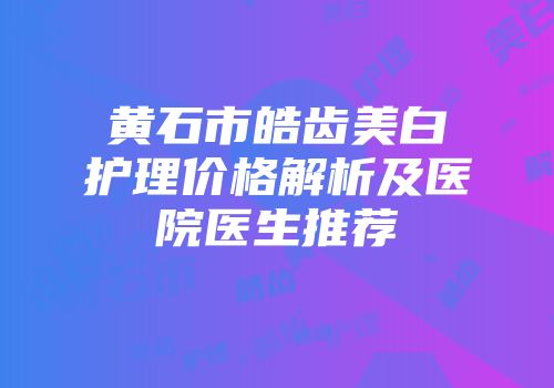 黄石市皓齿美白护理价格解析及医院医生推荐