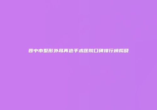 晋中市整形外耳再造手术医院口碑排行榜揭晓